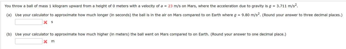 You throw a ball of mass 1 kilogram upward from a height of 0 meters with a velocity of a = 23 m/s on Mars, where the acceleration due to gravity is g = 3.711 m/s.
(a) Use your calculator to approximate how much longer (in seconds) the ball is in the air on Mars compared to on Earth where g = 9.80 m/s-. (Round your answer to three decimal places.)
X S
(b) Use your calculator to approximate how much higher (in meters) the ball went on Mars compared to on Earth. (Round your answer to one decimal place.)
X m
