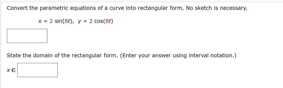 Convert the parametric equations of a curve into rectangular form. No sketch is necessary.
x = 2 sin(8t), y = 2 cos(8t)
State the domain of the rectangular form. (Enter your answer using interval notation.)
XE
