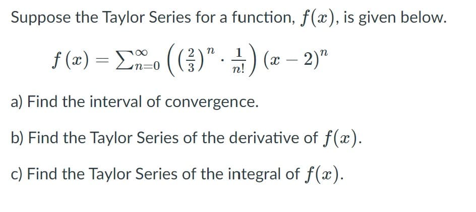 Suppose the Taylor Series for a function, f(x), is given below.
f (æ) = Eo (()" -) (æ – 2)"
(x – 2)"
3
n!
a) Find the interval of convergence.
b) Find the Taylor Series of the derivative of f(x).
c) Find the Taylor Series of the integral of f(x).
