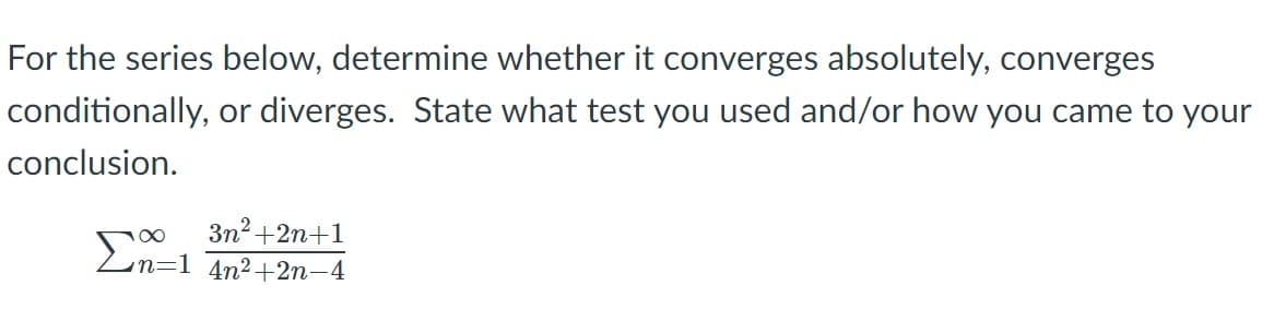 For the series below, determine whether it converges absolutely, converges
conditionally, or diverges. State what test you used and/or how you came to your
conclusion.
3n2 +2n+1
Ln=1 4n2+2n-4

