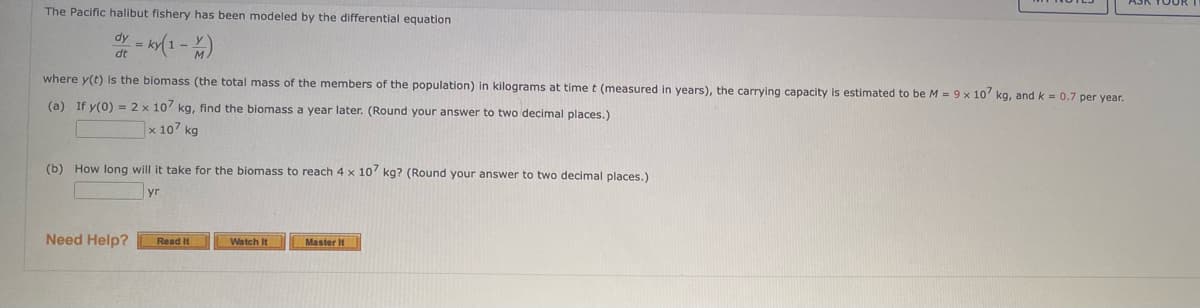 The Pacific halibut fishery has been modeled by the differential equation
dy = k(1- )
where y(t) is the biomass (the total mass of the members of the population) in kilograms at time t (measured in years), the carrying capacity is estimated to be M = 9 x 10 kg, and k = 0.7 per year.
(a) If y(0) = 2 x 10 kg, find the biomass a year later. (Round your answer to two decimal places.)
x 107 kg
(b) How long will it take for the biomass to reach 4 x 10 kg? (Round your answer to two decimal places.)
Need Help?
Read It
Watch It
Master It
