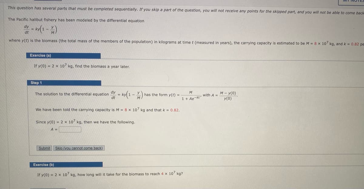 This question has several parts that must be completed sequentially. If you skip a part of the question, you will not receive any points for the skipped part, and you will not be able to come back
The Pacific halibut fishery has been modeled by the differential equation
dy
dt
where y(t) is the biomass (the total mass of the members of the population) in kilograms at timet (measured in years), the carrying capacity is estimated to be M = 8 x 10 kg, and k = 0.82 pe
Exercise (a)
If y(0) = 2 x 10 kg, find the biomass a year later.
Step 1
dy
The solution to the differential equation
dt
1 + Ae-kt with A = M - y(O)
y(0)
M
has the form y(t) =
We have been told the carrying capacity is M = 8 x 107 kg and that k = 0.82.
Since y(0) = 2 x 10' kg, then we have the following.
A =
Submit Skip (you cannot come back)
Exercise (b)
If y(0) = 2 x 10 kg, how long will it take for the biomass to reach 4 x 10' kg?
