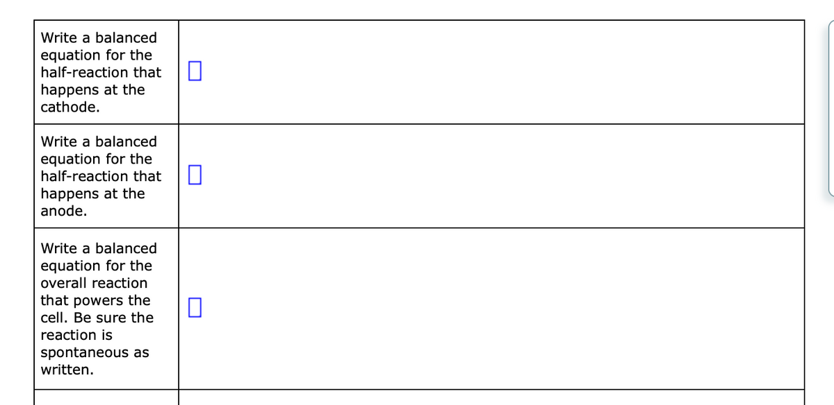 Write a balanced
equation for the
half-reaction that
happens at the
cathode.
Write a balanced
equation for the
half-reaction that
happens at the
anode.
Write a balanced
equation for the
overall reaction
that powers the
cell. Be sure the
reaction is
spontaneous as
written.
0