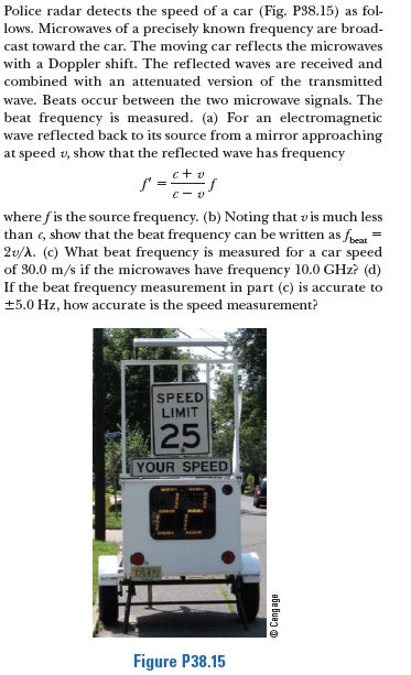 Police radar detects the speed of a car (Fig. P38.15) as fol-
lows. Microwaves of a precisely known frequency are broad-
cast toward the car. The moving car reflects the microwaves
with a Doppler shift. The reflected waves are received and
combined with an attenuated version of the transmitted
wave. Beats occur between the two microwave signals. The
beat frequency is measured. (a) For an electromagnetic
wave reflected back to its source from a mirror approaching
at speed 2, show that the reflected wave has frequency
:+ v
where fis the source frequency. (b) Noting that v is much less
than c, show that the beat frequency can be written as feat
2v/A. (c) What beat frequency is measured for a car speed
of 30.0 m/s if the microwaves have frequency 10.0 GHz? (d)
If the beat frequency measurement in part (c) is accurate to
+5.0 Hz, how accurate is the speed measurement?
%3D
SPEED
LIMIT
25
YOUR SPEED
Figure P38.15
Bbe Bueg o
