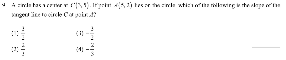 9. A circle has a center at C(3, 5). If point A(5, 2) lies on the circle, which of the following is the slope of the
tangent line to circle C at point A?
3
(1)
3
(3)
2
- -
2
(2)
3
2
(4)
3
--
