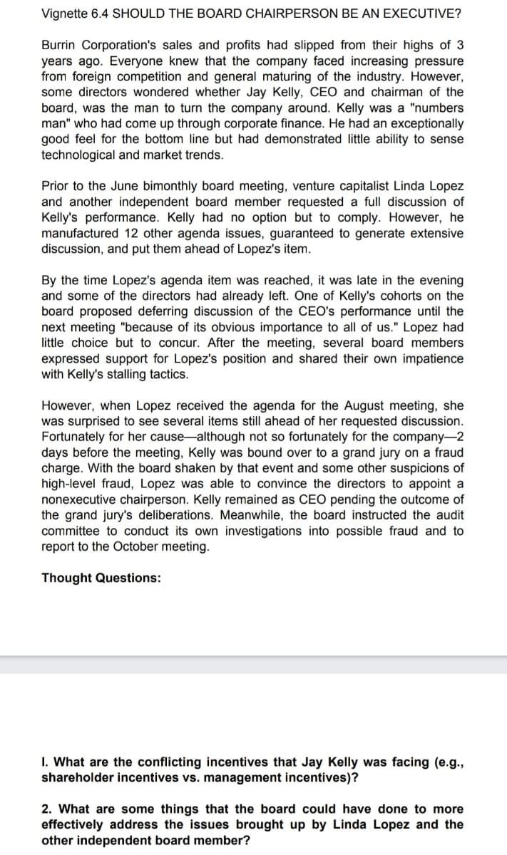 Vignette 6.4 SHOULD THE BOARD CHAIRPERSON BE AN EXECUTIVE?
Burrin Corporation's sales and profits had slipped from their highs of 3
years ago. Everyone knew that the company faced increasing pressure
from foreign competition and general maturing of the industry. However,
some directors wondered whether Jay Kelly, CEO and chairman of the
board, was the man to turn the company around. Kelly was a "numbers
man" who had come up through corporate finance. He had an exceptionally
good feel for the bottom line but had demonstrated little ability to sense
technological and market trends.
Prior to the June bimonthly board meeting, venture capitalist Linda Lopez
and another independent board member requested a full discussion of
Kelly's performance. Kelly had no option but to comply. However, he
manufactured 12 other agenda issues, guaranteed to generate extensive
discussion, and put them ahead of Lopez's item.
By the time Lopez's agenda item was reached, it was late in the evening
and some of the directors had already left. One of Kelly's cohorts on the
board proposed deferring discussion of the CEO's performance until the
next meeting "because of its obvious importance to all of us." Lopez had
little choice but to concur. After the meeting, several board members
expressed support for Lopez's position and shared their own impatience
with Kelly's stalling tactics.
However, when Lopez received the agenda for the August meeting, she
was surprised to see several items still ahead of her requested discussion.
Fortunately for her cause-although not so fortunately for the company-2
days before the meeting, Kelly was bound over to a grand jury on a fraud
charge. With the board shaken by that event and some other suspicions of
high-level fraud, Lopez was able to convince the directors to appoint a
nonexecutive chairperson. Kelly remained as CEO pending the outcome of
the grand jury's deliberations. Meanwhile, the board instructed the audit
committee to conduct its own investigations into possible fraud and to
report to the October meeting.
Thought Questions:
I. What are the conflicting incentives that Jay Kelly was facing (e.g.,
shareholder incentives vs. management incentives)?
2. What are some things that the board could have done to more
effectively address the issues brought up by Linda Lopez and the
other independent board member?
