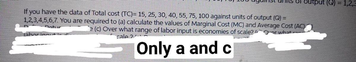 = (0) indıno
If you have the data of Total cost (TC)= 15, 25, 30, 40, 55, 75, 100 against units of output (Q) =
1,23,4,5,6,7. You are required to (a) calculate the values of Marginal Cost (MC) and Average Cost (AC)
() Over what range of labor input is economies of scale? Oorwhat
Dotur
cale ?
Only a and c
