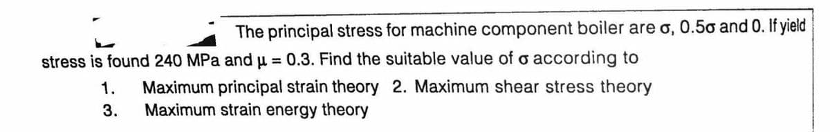 The principal stress for machine component boiler are o, 0.5o and 0. If yield
stress is found 240 MPa and u = 0.3. Find the suitable value of o according to
%3D
Maximum principal strain theory 2. Maximum shear stress theory
Maximum strain energy theory
1.
3.
