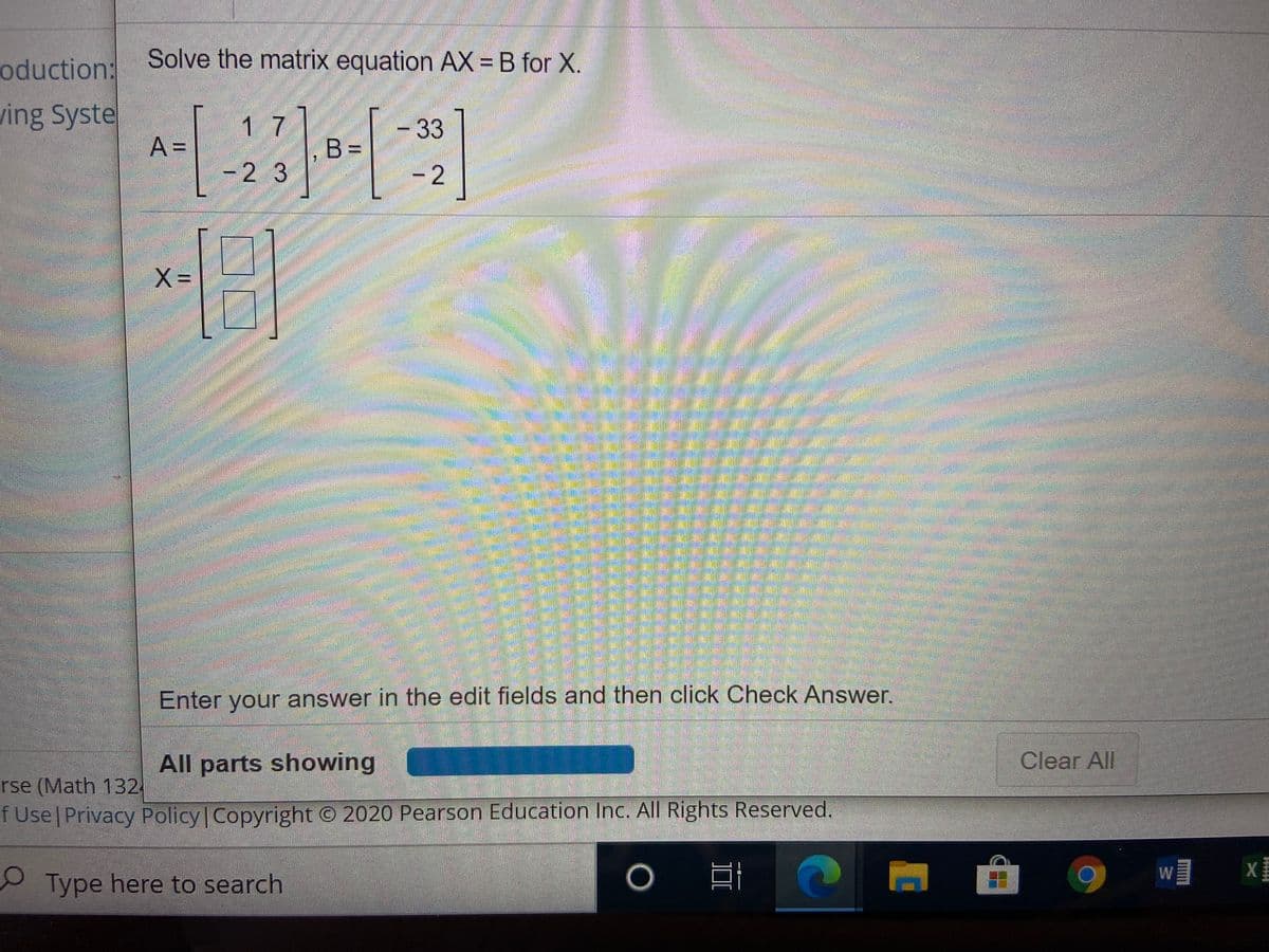 oduction:
Solve the matrix equation AX = B for X.
ving Syste
A =
1 7
,B =
-33
-2 3
- 2
X =
Enter your answer in the edit fields and then click Check Answer.
All parts showing
Clear All
rse (Math 132
f Use Privacy Policy Copyright © 2020 Pearson Education Inc. All Rights Reserved.
W
Type here to search
