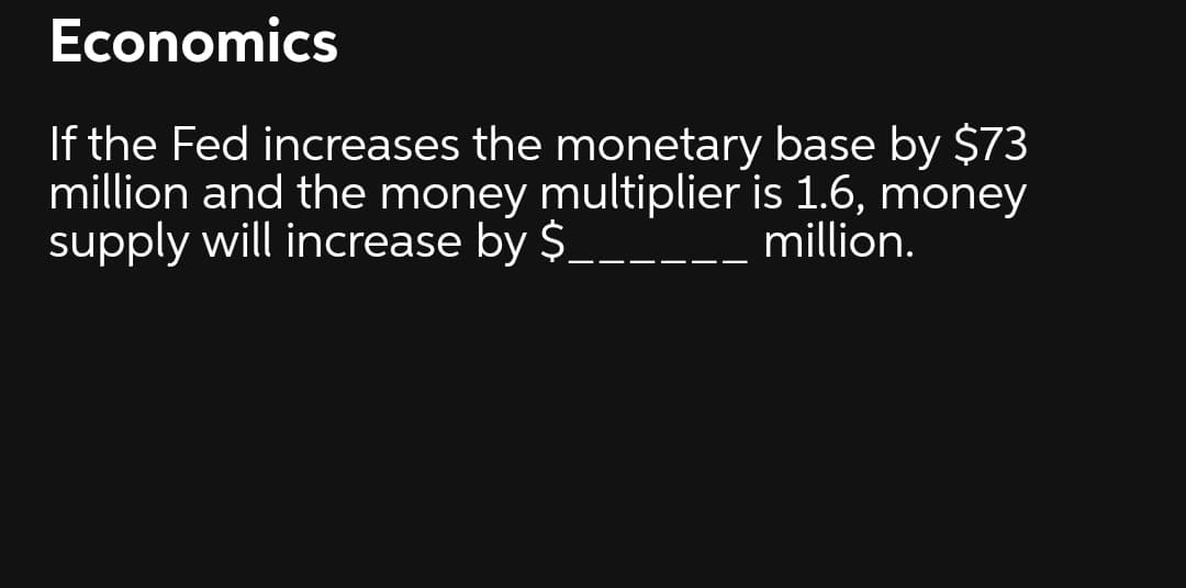 Economics
If the Fed increases the monetary base by $73
million and the money multiplier is 1.6, money
supply will increase by $______ million.
