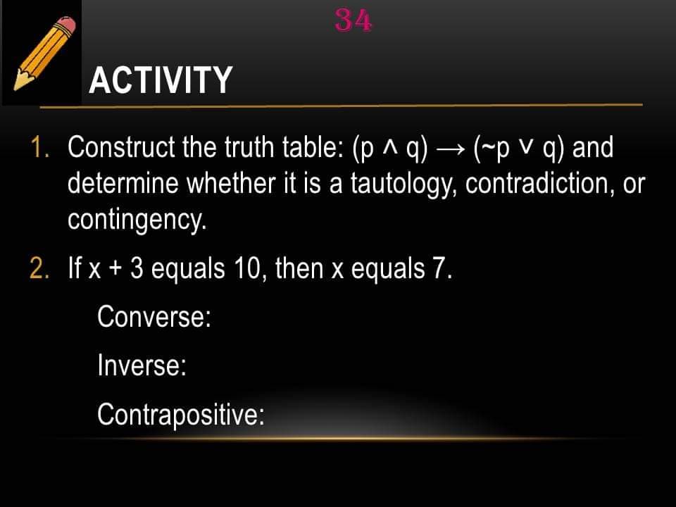 34
ACTIVITY
1. Construct the truth table: (p ^ q) → (~pv q) and
determine whether it is a tautology, contradiction, or
contingency.
2. If x + 3 equals 10, then x equals 7.
Converse:
Inverse:
Contrapositive: