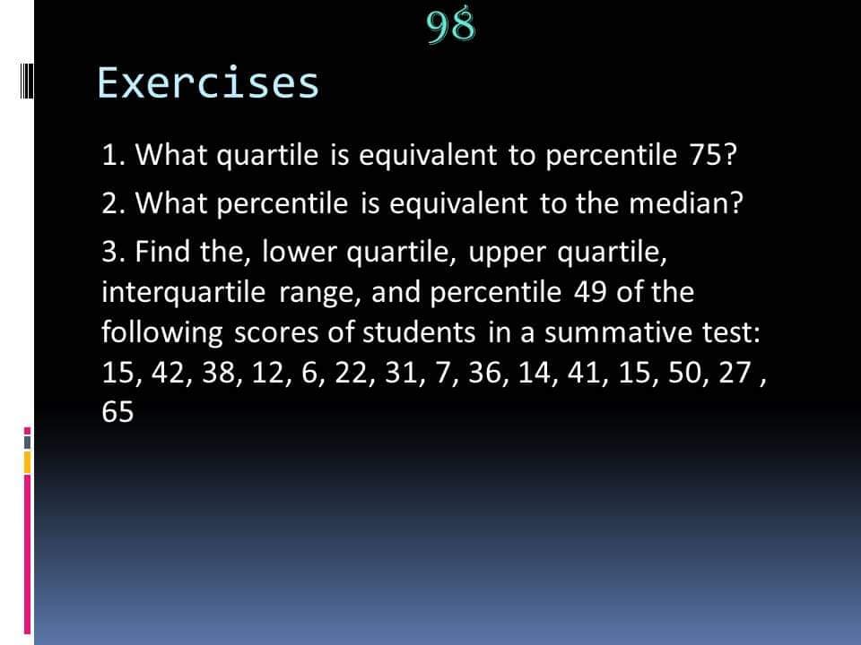 98
Exercises
1. What quartile is equivalent to percentile 75?
2. What percentile is equivalent to the median?
3. Find the, lower quartile, upper quartile,
interquartile range, and percentile 49 of the
following scores of students in a summative test:
15, 42, 38, 12, 6, 22, 31, 7, 36, 14, 41, 15, 50, 27,
65
