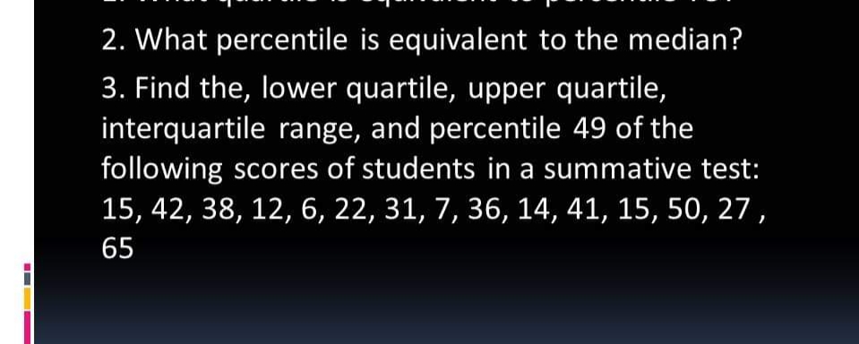 2. What percentile is equivalent to the median?
3. Find the, lower quartile, upper quartile,
interquartile range, and percentile 49 of the
following scores of students in a summative test:
15, 42, 38, 12, 6, 22, 31, 7, 36, 14, 41, 15, 50, 27,
65
