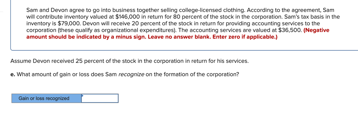 Sam and Devon agree to go into business together selling college-licensed clothing. According to the agreement, Sam
will contribute inventory valued at $146,000 in return for 80 percent of the stock in the corporation. Sam's tax basis in the
inventory is $79,000. Devon will receive 20 percent of the stock in return for providing accounting services to the
corporation (these qualify as organizational expenditures). The accounting services are valued at $36,500. (Negative
amount should be indicated by a minus sign. Leave no answer blank. Enter zero if applicable.)
Assume Devon received 25 percent of the stock in the corporation in return for his services.
e. What amount of gain or loss does Sam recognize on the formation of the corporation?
Gain or loss recognized
