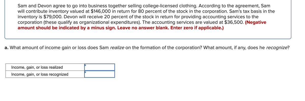 Sam and Devon agree to go into business together selling college-licensed clothing. According to the agreement, Sam
will contribute inventory valued at $146,000 in return for 80 percent of the stock in the corporation. Sam's tax basis in the
inventory is $79,000. Devon will receive 20 percent of the stock in return for providing accounting services to the
corporation (these qualify as organizational expenditures). The accounting services are valued at $36,500. (Negative
amount should be indicated by a minus sign. Leave no answer blank. Enter zero if applicable.)
a. What amount of income gain or loss does Sam realize on the formation of the corporation? What amount, if any, does he recognize?
Income, gain, or loss realized
Income, gain, or loss recognized
