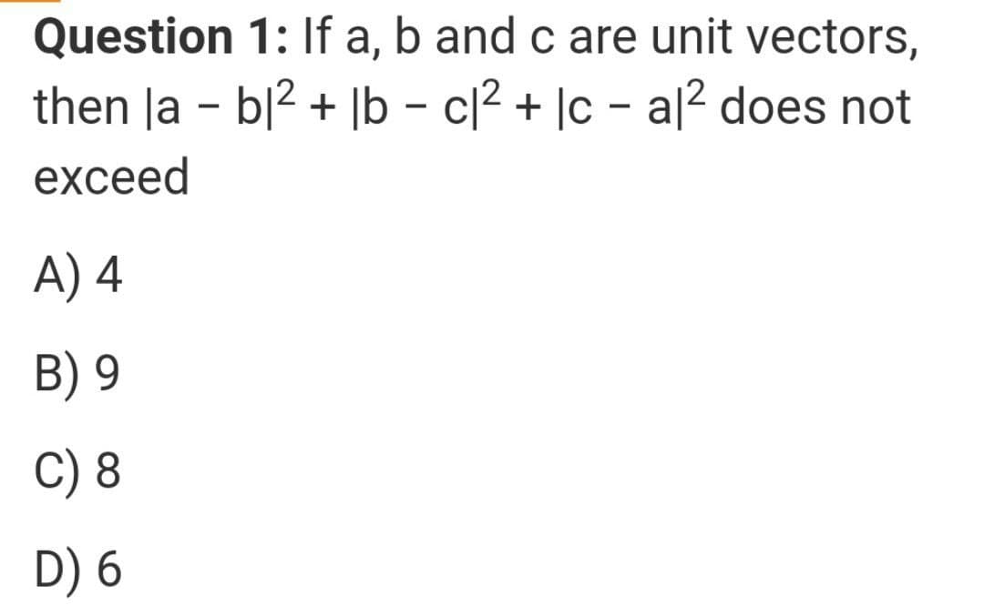Question 1: If a, b and c are unit vectors,
then la - b|2 + |b – c[² + |c – a[2 does not
exceed
A) 4
B) 9
C) 8
D) 6
