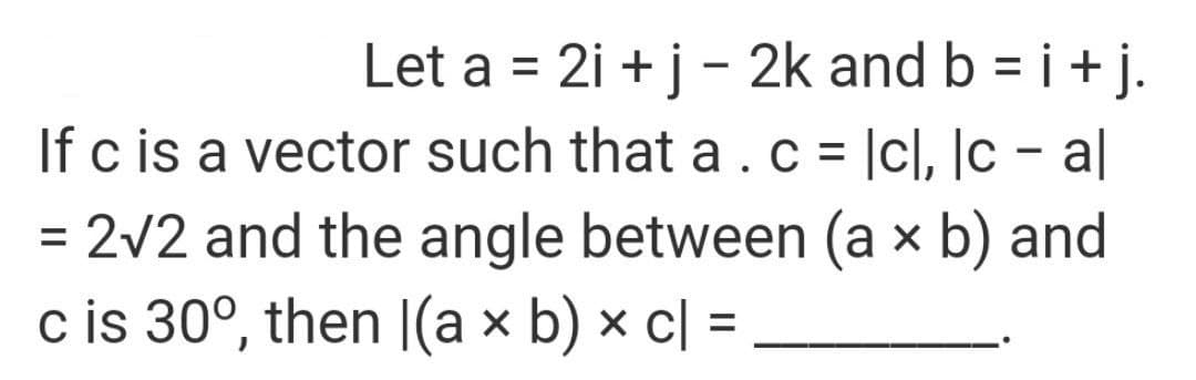 Let a = 2i + j - 2k and b = i+ j.
If c is a vector such that a.c = |cl, |c – al
%3D
%3D
%3D
= 2v2 and the angle between (a × b) and
c is 30°, then |(a × b) × c| =
%3D
%3D

