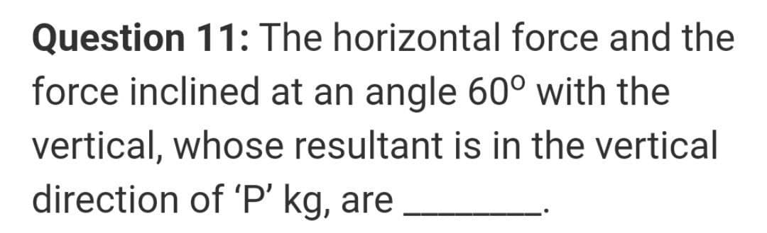 Question 11: The horizontal force and the
force inclined at an angle 60° with the
vertical, whose resultant is in the vertical
direction of 'P' kg, are
