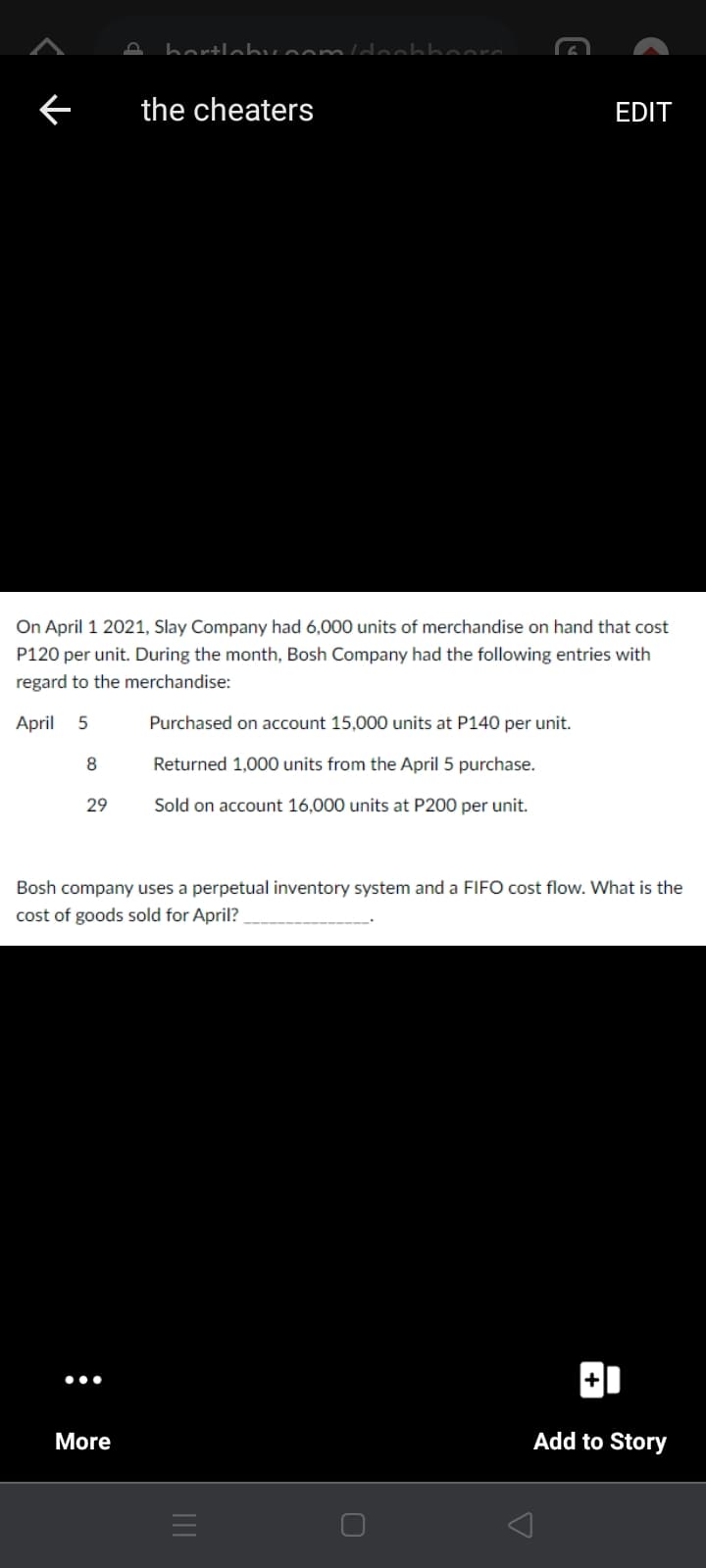 bartlebvoomld.
the cheaters
EDIT
On April 1 2021, Slay Company had 6,000 units of merchandise on hand that cost
P120 per unit. During the month, Bosh Company had the following entries with
regard to the merchandise:
April
Purchased on account 15,000 units at P140 per unit.
8
Returned 1,000 units from the April 5 purchase.
29
Sold on account 16,000 units at P200 per unit.
Bosh company uses a perpetual inventory system and a FIFO cost flow. What is the
cost of goods sold for April?
•..
More
Add to Story
