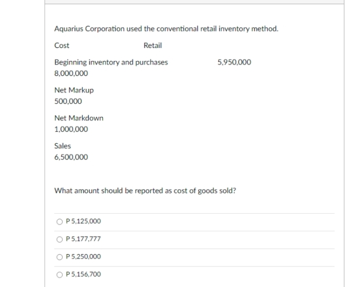 Aquarius Corporation used the conventional retail inventory method.
Cost
Retail
Beginning inventory and purchases
5,950,000
8,000,000
Net Markup
500,000
Net Markdown
1,000,000
Sales
6,500,000
What amount should be reported as cost of goods sold?
O P5,125,000
O P5,177,777
O P5,250,000
O P5,156,700
