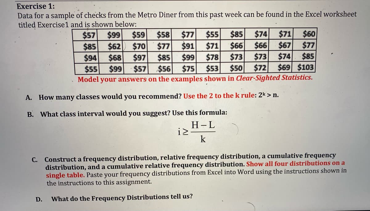 Exercise 1:
Data for a sample of checks from the Metro Diner from this past week can be found in the Excel worksheet
titled Exercise1 and is shown below:
$74 $71
$60
$66 $66 $67
$77
$74
$85
$73
$50 $72 $69 $103
$85
$57 $99 $59
$85 $62 $70
$94
$55
$77
$58
$91 $71
$77
$78
$85 $99
$56 $75 $53
$73
$68 $97
$99
$57
$55
Model your answers on the examples shown in Clear-Sighted Statistics.
A. How many classes would you recommend? Use the 2 to the k rule: 2k > n.
B. What class interval would you suggest? Use this formula:
Н-L
iz-
k
Construct a frequency distribution, relative frequency distribution, a cumulative frequency
distribution, and a cumulative relative frequency distribution. Show all four distributions on a
single table. Paste your frequency distributions from Excel into Word using the instructions shown in
the instructions to this assignment.
С.
D.
What do the Frequency Distributions tell us?
