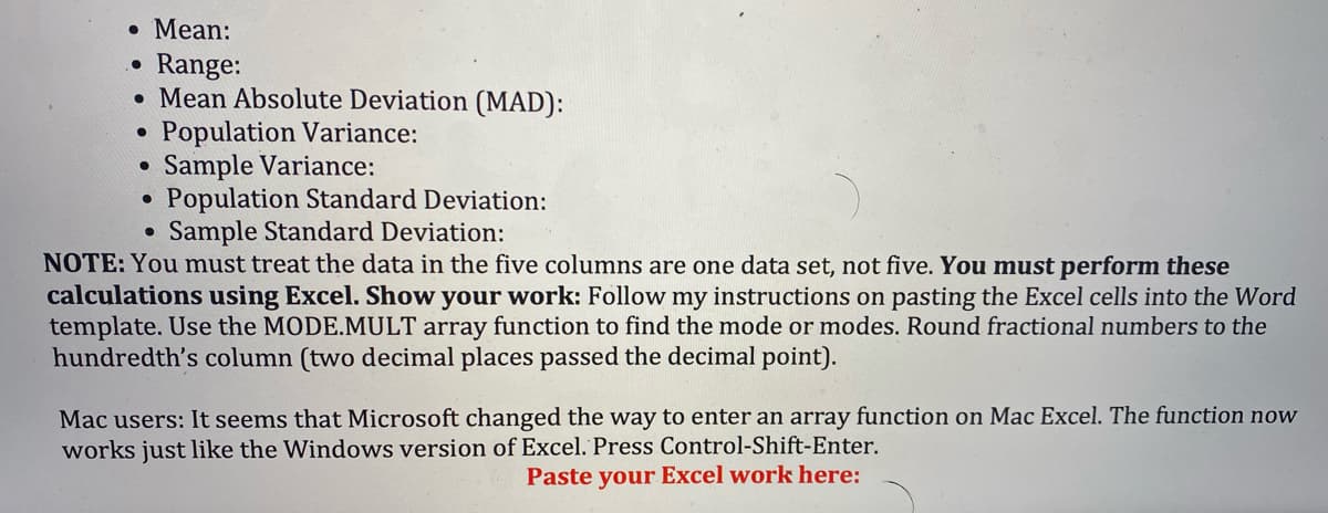 • Mean:
Range:
• Mean Absolute Deviation (MAD):
Population Variance:
• Sample Variance:
Population Standard Deviation:
Sample Standard Deviation:
NOTE: You must treat the data in the five columns are one data set, not five. You must perform these
calculations using Excel. Show your work: Follow my instructions on pasting the Excel cells into the Word
template. Use the MODE.MULT array function to find the mode or modes. Round fractional numbers to the
hundredth's column (two decimal places passed the decimal point).
Mac users: It seems that Microsoft changed the way to enter an array function on Mac Excel. The function now
works just like the Windows version of Excel. Press Control-Shift-Enter.
Paste your Excel work here:
