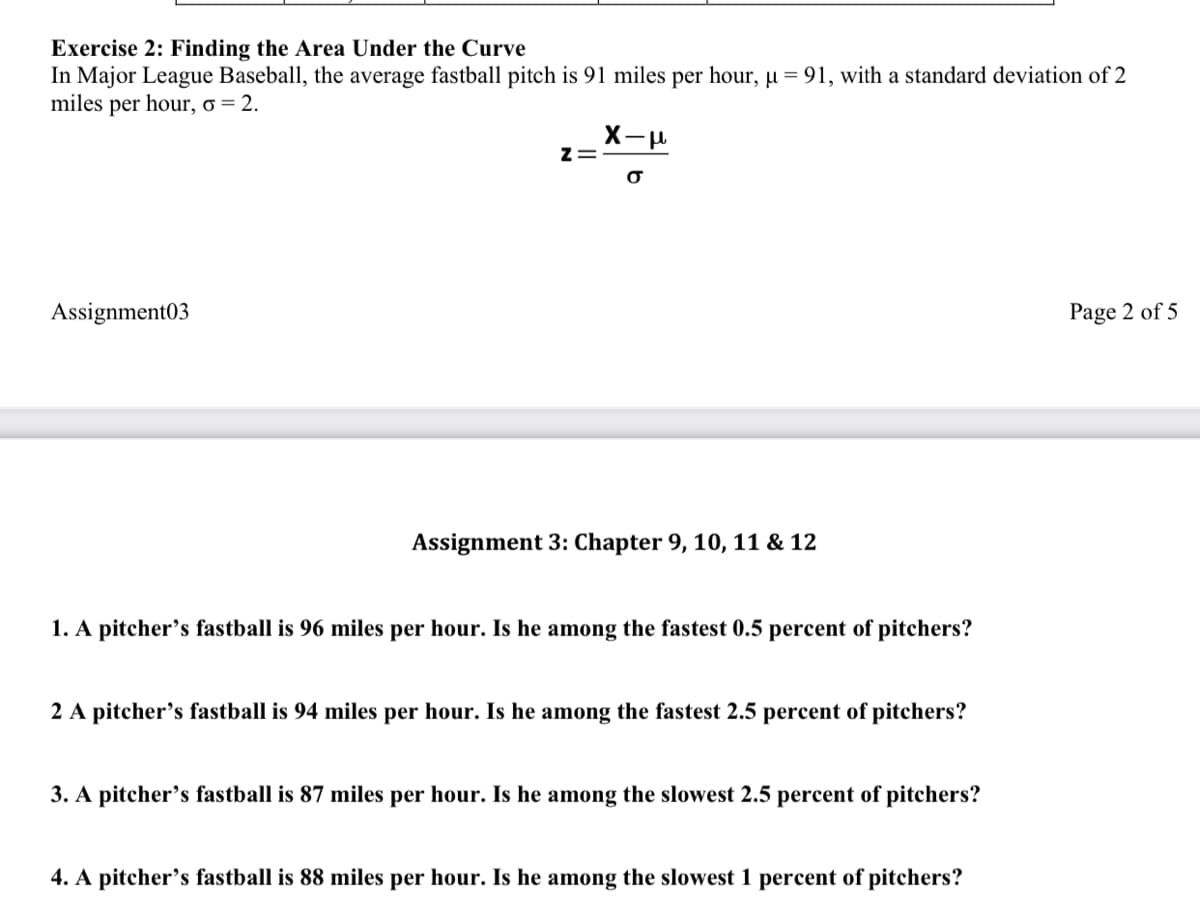 Exercise 2: Finding the Area Under the Curve
In Major League Baseball, the average fastball pitch is 91 miles per hour, µ = 91, with a standard deviation of 2
miles per hour, o = 2.
Assignment03
Page 2 of 5
Assignment 3: Chapter 9, 10, 11 & 12
1. A pitcher's fastball is 96 miles per hour. Is he among the fastest 0.5 percent of pitchers?
2 A pitcher's fastball is 94 miles per hour. Is he among the fastest 2.5 percent of pitchers?
3. A pitcher's fastball is 87 miles per hour. Is he among the slowest 2.5 percent of pitchers?
4. A pitcher's fastball is 88 miles per hour. Is he among the slowest 1 percent of pitchers?
