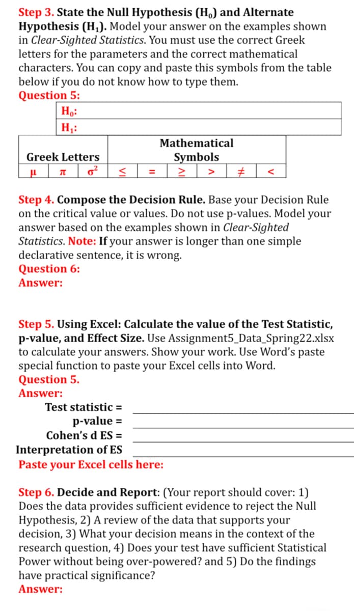 Step 3. State the Null Hypothesis (H.) and Alternate
Hypothesis (H,). Model your answer on the examples shown
in Clear-Sighted Statistics. You must use the correct Greek
letters for the parameters and the correct mathematical
characters. You can copy and paste this symbols from the table
below if you do not know how to type them.
Question 5:
Ho:
H;:
Mathematical
Greek Letters
Symbols
Step 4. Compose the Decision Rule. Base your Decision Rule
on the critical value or values. Do not use p-values. Model your
answer based on the examples shown in Clear-Sighted
Statistics. Note: If your answer is longer than one simple
declarative sentence, it is wrong.
Question 6:
Answer:
Step 5. Using Excel: Calculate the value of the Test Statistic,
p-value, and Effect Size. Use Assignment5_Data_Spring22.xlsx
to calculate your answers. Show your work. Use Word's paste
special function to paste your Excel cells into Word.
Question 5.
Answer:
Test statistic =
p-value =
Cohen's d ES =
Interpretation of ES
Paste your Excel cells here:
Step 6. Decide and Report: (Your report should cover: 1)
Does the data provides sufficient evidence to reject the Null
Hypothesis, 2) A review of the data that supports your
decision, 3) What your decision means in the context of the
research question, 4) Does your test have sufficient Statistical
Power without being over-powered? and 5) Do the findings
have practical significance?
Answer:
