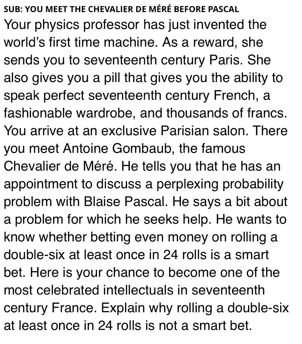 SUB: YOU MEET THE CHEVALIER DE MÉRÉ BEFORE PASCAL
Your physics professor has just invented the
world's first time machine. As a reward, she
sends you to seventeenth century Paris. She
also gives you a pill that gives you the ability to
speak perfect seventeenth century French, a
fashionable wardrobe, and thousands of francs.
You arrive at an exclusive Parisian salon. There
you meet Antoine Gombaub, the famous
Chevalier de Méré. He tells you that he has an
appointment to discuss a perplexing probability
problem with Blaise Pascal. He says a bit about
a problem for which he seeks help. He wants to
know whether betting even money on rolling a
double-six at least once in 24 rolls is a smart
bet. Here is your chance to become one of the
most celebrated intellectuals in seventeenth
century France. Explain why rolling a double-six
at least once in 24 rolls is not a smart bet.
