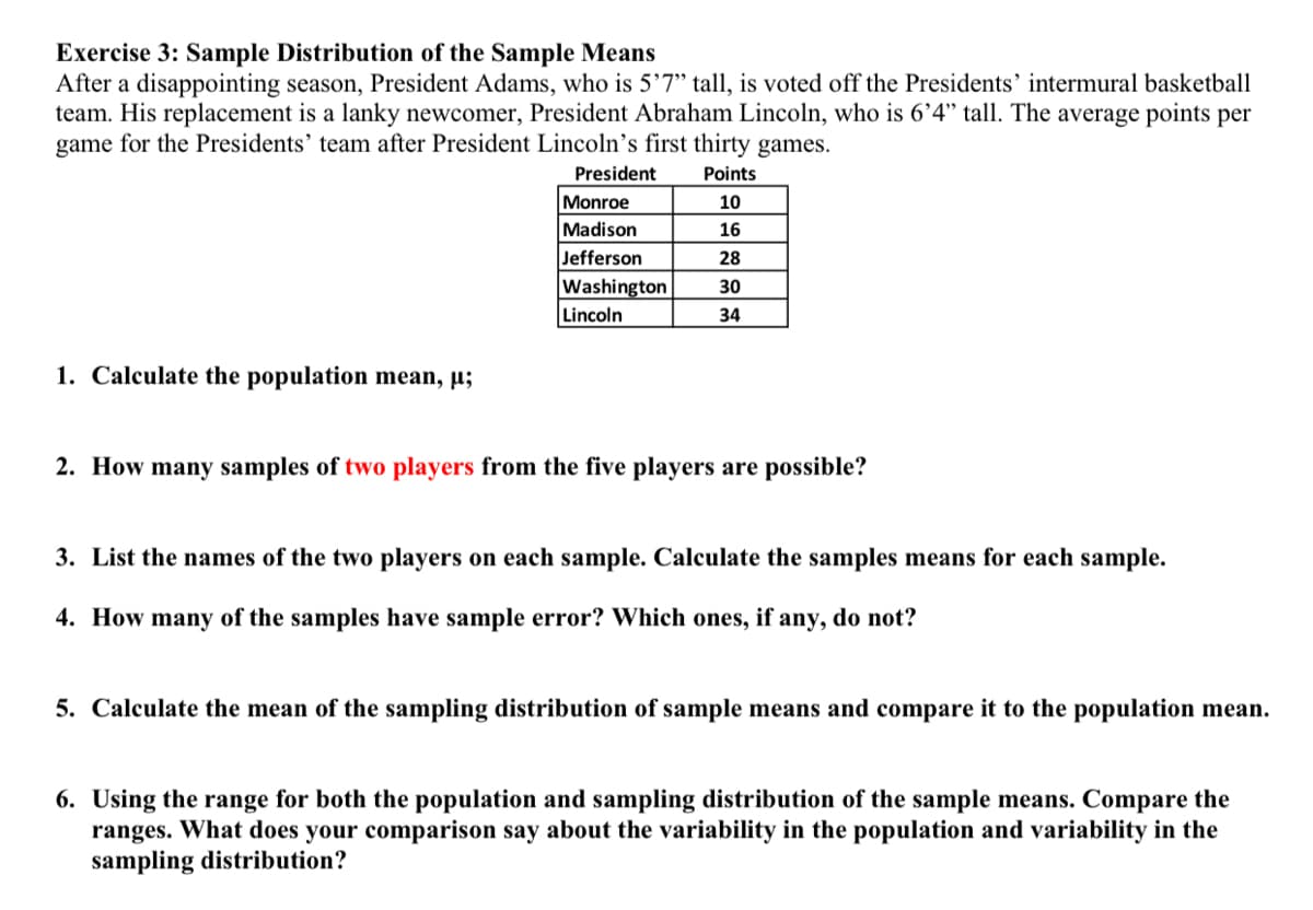 Exercise 3: Sample Distribution of the Sample Means
After a disappointing season, President Adams, who is 5’7" tall, is voted off the Presidents' intermural basketball
team. His replacement is a lanky newcomer, President Abraham Lincoln, who is 6’4" tall. The average points per
game for the Presidents' team after President Lincoln’s first thirty games.
President
Points
Monroe
Madison
Jefferson
10
16
28
Washington
30
Lincoln
34
1. Calculate the population mean, µ;
2. How many samples of two players from the five players are possible?
3. List the names of the two players on each sample. Calculate the samples means for each sample.
4. How many of the samples have sample error? Which ones, if any, do not?
5. Calculate the mean of the sampling distribution of sample means and compare it to the population mean.
6. Using the range for both the population and sampling distribution of the sample means. Compare the
ranges. What does your comparison say about the variability in the population and variability in the
sampling distribution?
