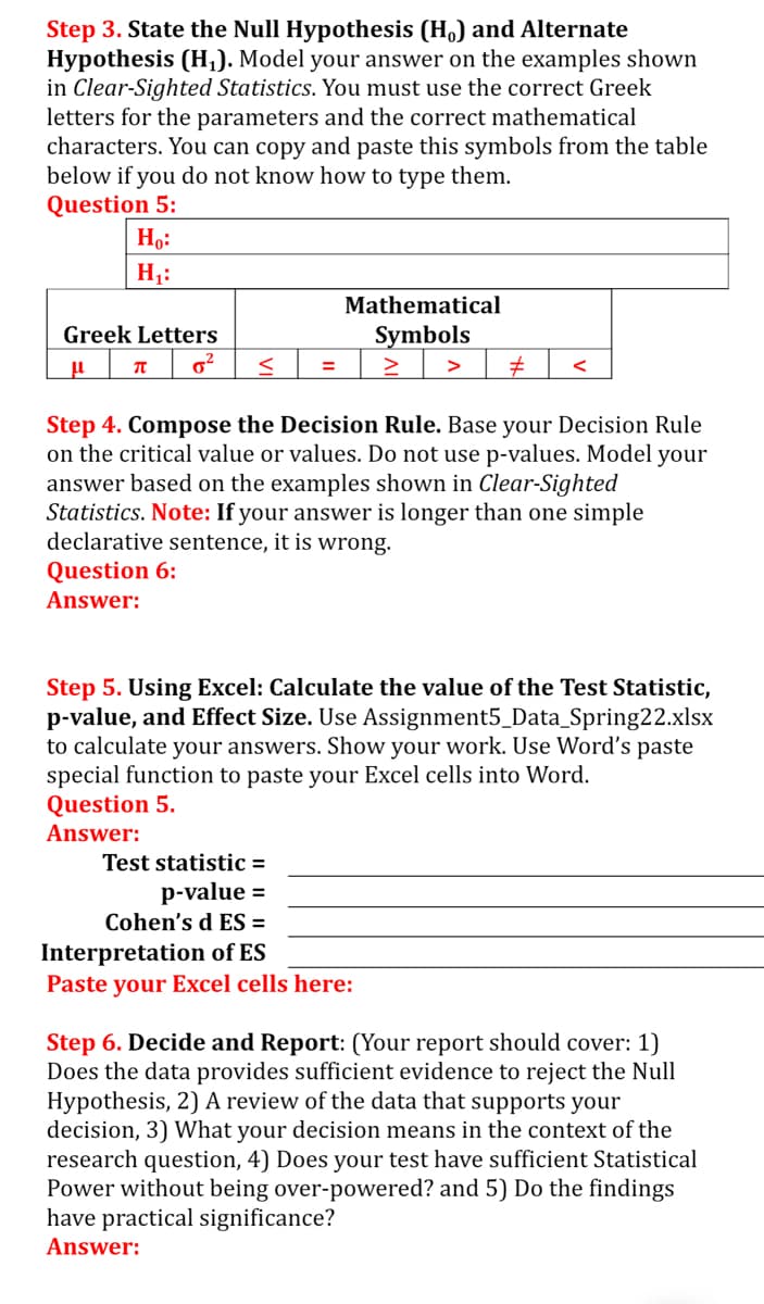 Step 3. State the Null Hypothesis (H) and Alternate
Hypothesis (H,). Model your answer on the examples shown
in Clear-Sighted Statistics. You must use the correct Greek
letters for the parameters and the correct mathematical
characters. You can copy and paste this symbols from the table
below if you do not know how to type them.
Question 5:
Но:
H1:
Mathematical
Greek Letters
Symbols
>
Step 4. Compose the Decision Rule. Base your Decision Rule
on the critical value or values. Do not use p-values. Model your
answer based on the examples shown in Clear-Sighted
Statistics. Note: If your answer is longer than one simple
declarative sentence, it is wrong.
Question 6:
Answer:
Step 5. Using Excel: Calculate the value of the Test Statistic,
p-value, and Effect Size. Use Assignment5_Data_Spring22.xlsx
to calculate your answers. Show your work. Use Word's paste
special function to paste your Excel cells into Word.
Question 5.
Answer:
Test statistic =
p-value =
Cohen's d ES =
Interpretation of ES
Paste your Excel cells here:
Step 6. Decide and Report: (Your report should cover: 1)
Does the data provides sufficient evidence to reject the Null
Hypothesis, 2) A review of the data that supports your
decision, 3) What your decision means in the context of the
research question, 4) Does your test have sufficient Statistical
Power without being over-powered? and 5) Do the findings
have practical significance?
Answer:
