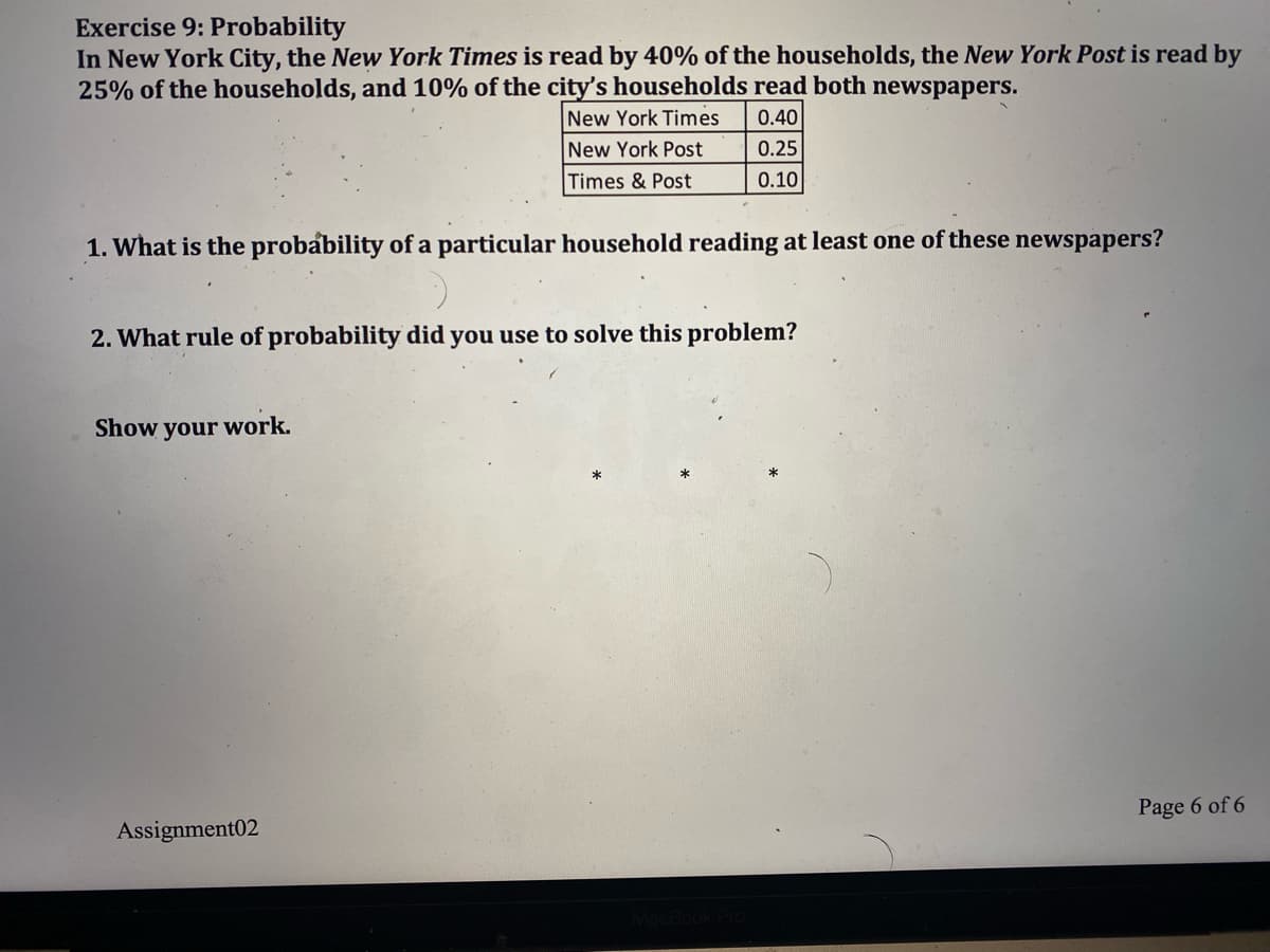 Exercise 9: Probability
In New York City, the New York Times is read by 40% of the households, the New York Post is read by
25% of the households, and 10% of the city's households read both newspapers.
New York Times
0.40
New York Post
0.25
Times & Post
0.10
1. What is the probability of a particular household reading at least one of these newspapers?
2. What rule of probability did you use to solve this problem?
Show your work.
Page 6 of 6
Assignment02
