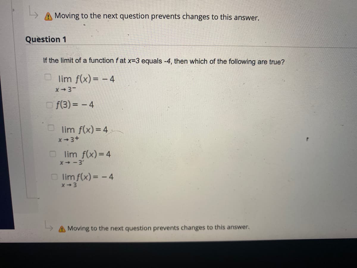 Moving to the next question prevents changes to this answer.
Question 1
If the limit of a function f at x-3 equals -4, then which of the following are true?
lim f(x)= - 4
X3-
O f(3) = - 4
lim f(x) = 4
X-3+
lim f(x) = 4
X -3'
O lim f(x) = - 4
x+3
Moving to the next question prevents changes to this answer.
