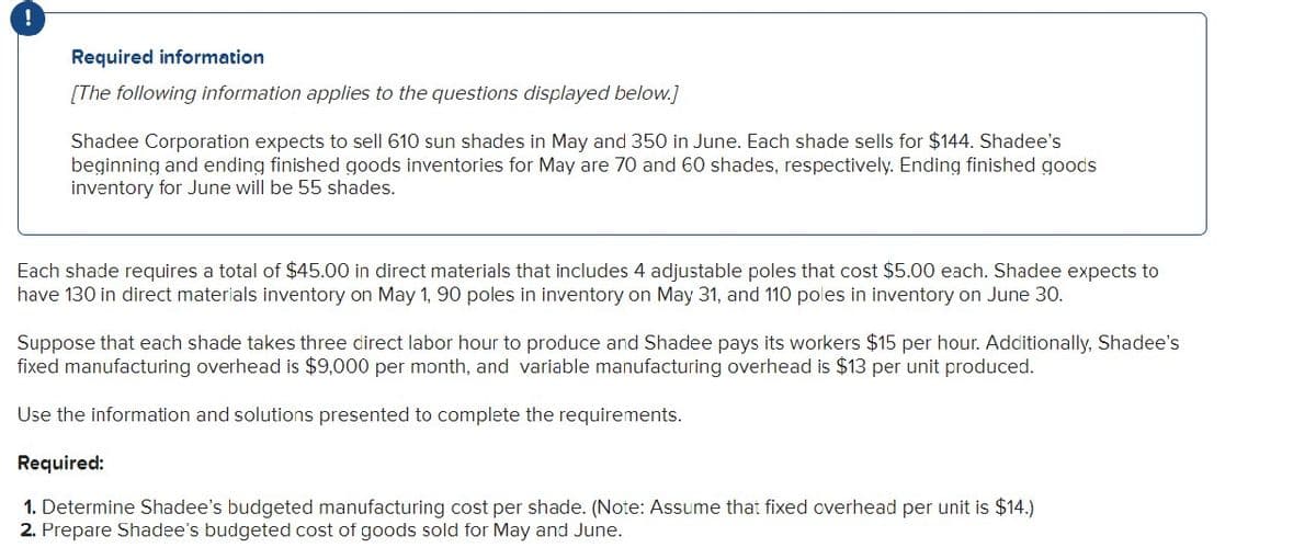 !
Required information
[The following information applies to the questions displayed below.)
Shadee Corporation expects to sell 610 sun shades in May and 350 in June. Each shade sells for $144. Shadee's
beginning and ending finished goods inventories for May are 70 and 60 shades, respectively. Ending finished goods
inventory for June will be 55 shades.
Each shade requires a total of $45.00 in direct materials that includes 4 adjustable poles that cost $5.00 each. Shadee expects to
have 130 in direct materials inventory on May 1, 90 poles in inventory on May 31, and 110 poles in inventory on June 30.
Suppose that each shade takes three direct labor hour to produce and Shadee pays its workers $15 per hour. Additionally, Shadee's
fixed manufacturing overhead is $9,000 per month, and variable manufacturing overhead is $13 per unit produced.
Use the information and solutions presented to complete the requirements.
Required:
1. Determine Shadee's budgeted manufacturing cost per shade. (Note: Assume that fixed overhead per unit is $14.)
2. Prepare Shadee's budgeted cost of goods sold for May and June.