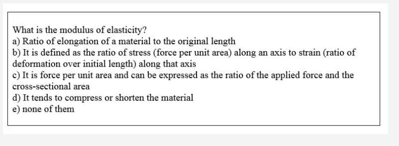 What is the modulus of elasticity?
a) Ratio of elongation of a material to the original length
b) It is defined as the ratio of stress (force per unit area) along an axis to strain (ratio of
deformation over initial length) along that axis
c) It is force per unit area and can be expressed as the ratio of the applied force and the
cross-sectional area
d) It tends to compress or shorten the material
e) none of them
