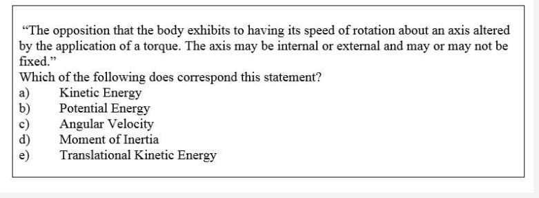 "The opposition that the body exhibits to having its speed of rotation about an axis altered
by the application of a torque. The axis may be internal or external and may or may not be
fixed."
Which of the following does correspond this statement?
a)
b)
Kinetic Energy
Potential Energy
Angular Velocity
Moment of Inertia
Translational Kinetic Energy
