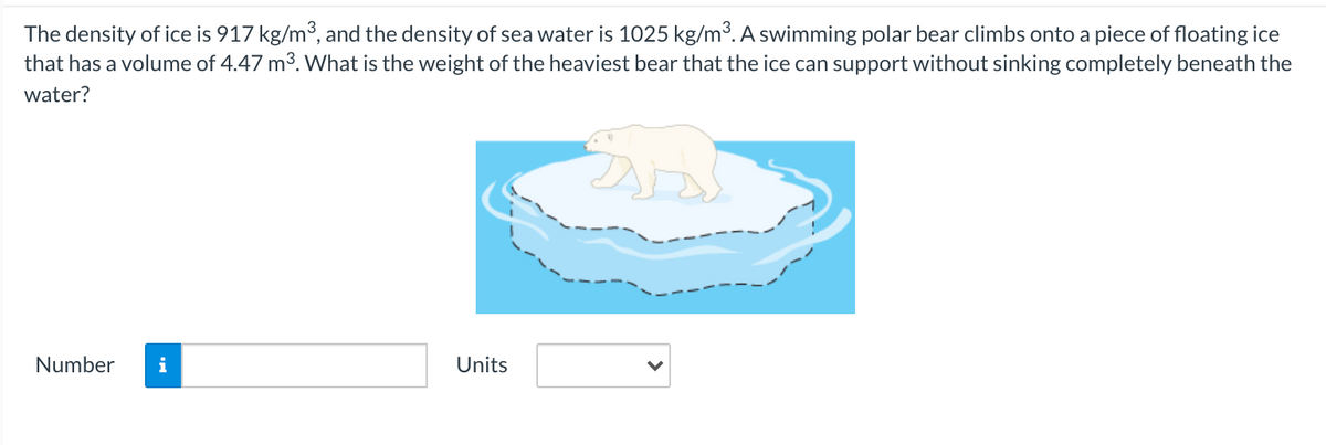 The density of ice is 917 kg/m3, and the density of sea water is 1025 kg/m³. A swimming polar bear climbs onto a piece of floating ice
that has a volume of 4.47 m3. What is the weight of the heaviest bear that the ice can support without sinking completely beneath the
water?
Number
i
Units
