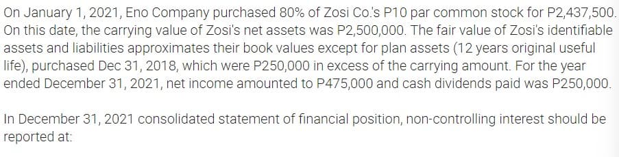 On January 1, 2021, Eno Company purchased 80% of Zosi Co.'s P10 par common stock for P2,437,500.
On this date, the carrying value of Zosi's net assets was P2,500,000. The fair value of Zosi's identifiable
assets and liabilities approximates their book values except for plan assets (12 years original useful
life), purchased Dec 31, 2018, which were P250,000 in excess of the carrying amount. For the year
ended December 31, 2021, net income amounted to P475,000 and cash dividends paid was P250,000.
In December 31, 2021 consolidated statement of financial position, non-controlling interest should be
reported at: