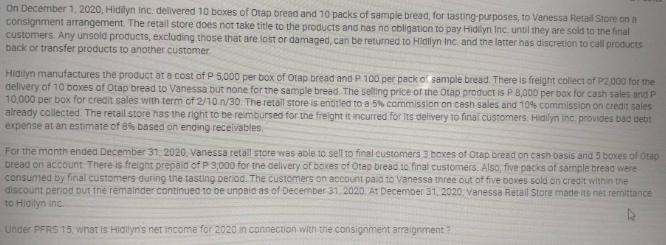 On December 1, 2020, Hidilyn Inc. delivered 10 boxes of Otap bread and 10 packs of sample bread, for tasting-purposes, to Vanessa Retail Store on a
consignment arrangement. The retail store does not take title to the products and has no obligation to pay Hidilyn Inc. until they are sold to the final
customers. Any unsold products, excluding those that are lost or damaged, can be returned to Hidilyn Inc. and the latter has discretion to call products
back or transfer products to another customer.
Hidilyn manufactures the product at a cost of P 5,000 per box of Otap bread and P 100 per pack of sample bread. There is freight collect of P2,000 for the
delivery of 10 boxes of Otap bread to Vanessa but none for the sample bread. The selling price of the Otap product is P 8,000 per box for cash sales and P
10,000 per box for credit sales with term of 2/10 n/30. The retail store is entitled to a 5% commission on cash sales and 10% commission on credit sales
already collected. The retail store has the right to be reimbursed for the freight it incurred for its delivery to final customers. Hidilyn Inc. provides bad debt
expense at an estimate of 8% based on ending receivables.
For the month ended December 31, 2020, Vanessa retail store was able to sell to final customers 3 boxes of Otap bread on cash basis and 5 boxes of Otap
bread on account. There is freight prepaid of P 3,000 for the delivery of boxes of Otep bread to final customers. Also, five packs of sample bread were
consumed by final customers during the tasting period. The customers on account paid to Vanessa three out of five boxes sold on credit within the
discount period but the remainder continued to be unpaid as of December 31, 2020. At December 31, 2020, Vanessa Retail Store made its net remittance
to Hidilyn Inc.
Under PFRS 15, what is Hidilyn's net Income for 2020 in connection with the consignment arraignment?