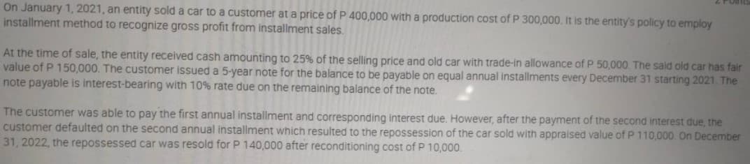 On January 1, 2021, an entity sold a car to a customer at a price of P 400,000 with a production cost of P 300,000. It is the entity's policy to employ
installment method to recognize gross profit from installment sales.
At the time of sale, the entity received cash amounting to 25% of the selling price and old car with trade-in allowance of P 50,000. The said old car has fair
value of P 150,000. The customer issued a 5-year note for the balance to be payable on equal annual installments every December 31 starting 2021. The
note payable is interest-bearing with 10% rate due on the remaining balance of the note.
The customer was able to pay the first annual installment and corresponding interest due. However, after the payment of the second interest due, the
customer defaulted on the second annual installment which resulted to the repossession of the car sold with appraised value of P 110,000. On December
31, 2022, the repossessed car was resold for P 140,000 after reconditioning cost of P 10,000.