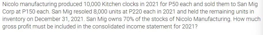 Nicolo manufacturing produced 10,000 Kitchen clocks in 2021 for P50 each and sold them to San Mig
Corp at P150 each. San Mig resoled 8,000 units at P220 each in 2021 and held the remaining units in
inventory on December 31, 2021. San Mig owns 70% of the stocks of Nicolo Manufacturing. How much
gross profit must be included in the consolidated income statement for 2021?