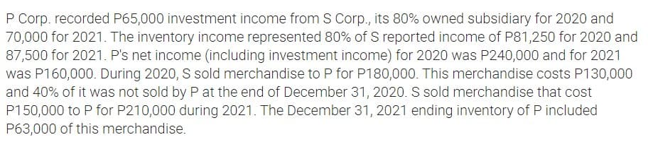 P Corp. recorded P65,000 investment income from S Corp., its 80% owned subsidiary for 2020 and
70,000 for 2021. The inventory income represented 80% of S reported income of P81,250 for 2020 and
87,500 for 2021. P's net income (including investment income) for 2020 was P240,000 and for 2021
was P160,000. During 2020, S sold merchandise to P for P180,000. This merchandise costs P130,000
and 40% of it was not sold by P at the end of December 31, 2020. S sold merchandise that cost
P150,000 to P for P210,000 during 2021. The December 31, 2021 ending inventory of P included
P63,000 of this merchandise.