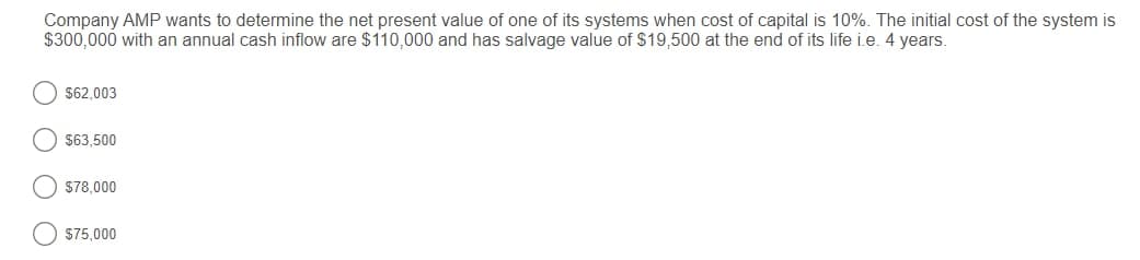 Company AMP wants to determine the net present value of one of its systems when cost of capital is 10%. The initial cost of the system is
$300,000 with an annual cash inflow are $110,000 and has salvage value of S19,500 at the end of its life i.e. 4 years.
$62,003
$63,500
S78,000
$75,000
O O
