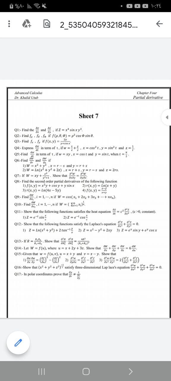 2 %A. l.
• OO0 :E
2_53504059321845...
Chapter Four
Partial derivative
Advanced Calculus
Dr. Khalid Utub
Sheet 7
az
Ql:- Find the and
ду
,if Z x* sin x y
dx
Q2:- Find f,, fe fa if f(p,0,p) = p? cos o sin 0.
Q3:- Find f. fy if f(x, y) =
=ży
y+cos x
dw
Q4:- Express in term of t, if w =+2, x = cos?t, y = sin?t and z =
Q5:-Find in term of t, if w = xy , x = cos t and y = sin t, when t =
%3D
dt
dw
.
dt
Q6:-Find
dr
aw
and if
1) W = x? + y2 ,x =r-s and y =r+s
2) W = Ln(x2 + y? + 2z) ,x =r+s,y=r-s and z = 2rs.
%3D
ey
Q7:- If W = xy+
y?+1
Show that -w aw
дхду
Mze
ayöx
Q8:- Find the second order partial derivatives of the following function
1) f(x, y) = x2y + cos y + y sin x
2) r(x, y) = Ln(x + y)
4) f(x, y) = Y
!!
X-y
3) r(x, y) = Ln(4x – 5y)
x+y
Q9:- Find w
= 1, ..,n if W = cos(x, + 2xrz + 3x3 + ..+ nx,).
aw
Q10:- Find , i = 1,.,n if W = ( E, x).
az
Q11:- Show that the following functions satisfies the heat equation = c?, (c >0, constant).
at
1) Z = e-t sin
2) Z = e-t cos
Q12:- Show that the following functions satisfy the Laplace's equation
ax
= 0.
1) Z = Ln(x? + y?) + 2 tan-1
2) z = x2 - y? + 2xy 3) Z = e* sin y + e cos x
4R2
013:- If R =1 Show that aR ƏR (R,+R2
)
aR aR
%3D
R+R2
aw
aw
aw
dw
Q14:- Let W = f(u), where u = x + 2y + 3z. Show that
Q15:-Given that w = f(u, v), u = x +y and v = x- y. Show that
rar2
= 6
du
ax
dy
dz
aw a?w
3)
ax? ay?
aw dw
1) = 2 -O 2) w = 9rf
= 2(+)
ax ay
Q16:-Show that (x? + y? +z?)7 satisfy three-dimensional Lap lace's equation ++= 0.
017:- In polar coordinates prove that +
ayəx
du?
a?w, aw
azw
ду
ar
ay
II
