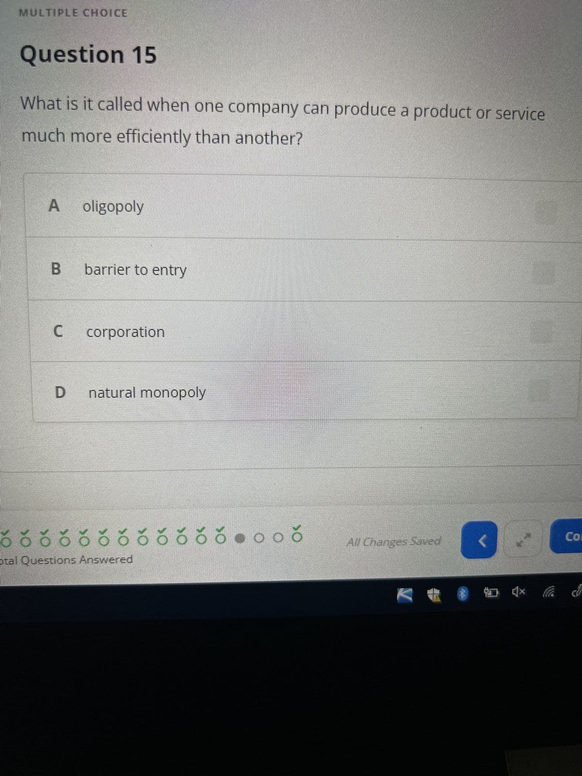 MULTIPLE CHOICE
Question 15
What is it called when one company can produce a product or service
much more efficiently than another?
A oligopoly
B barrier to entry
C
corporation
D natural monopoly
õ õ õ õ ö ö ŏ ☀ ☀ ŏ ☀ ☀ ♥ o oč
otal Questions Answered
All Changes Saved
V
Col
**D*
* 4x d