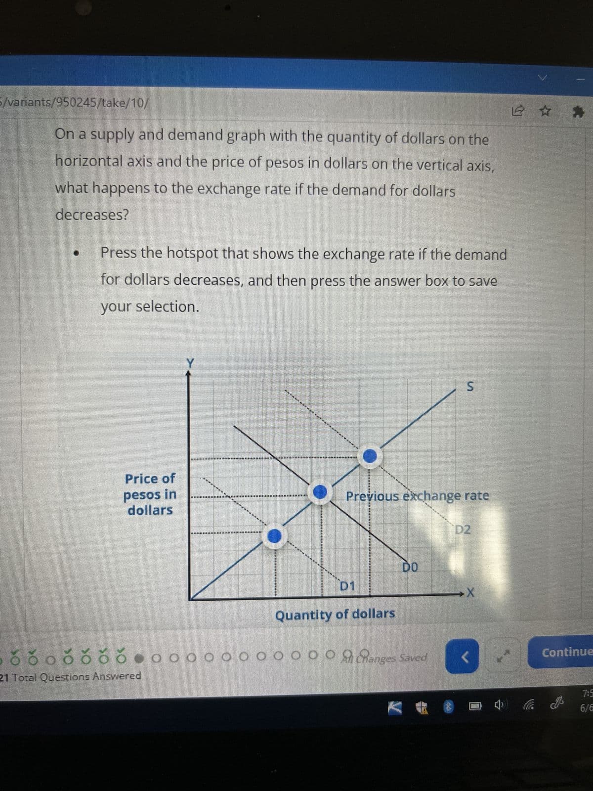 5/variants/950245/take/10/
On a supply and demand graph with the quantity of dollars on the
horizontal axis and the price of pesos in dollars on the vertical axis,
what happens to the exchange rate if the demand for dollars
decreases?
Press the hotspot that shows the exchange rate if the demand
for dollars decreases, and then press the answer box to save
your selection.
Price of
pesos in
dollars
Y
21 Total Questions Answered
*********
QUE HAGE LANGE MOET DOLE ARE DO
********
MAE ARE NOE DUDELAUT DE QUE ELE
hapa kwa
JE ME NE DRE
DEELNEMENDE NUK DENETLE
GARALAM
TENDE DIE WE ARE PAR
********
D1
Previous exchange rate
Quantity of dollars
S
DO
8035560000000000001 anges Saved <
V
✰ ✰
Continue
6/6