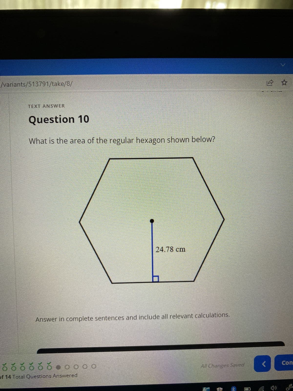 /variants/513791/take/8/
TEXT ANSWER
Question 10
What is the area of the regular hexagon shown below?
/
24.78 cm
Answer in complete sentences and include all relevant calculations.
All Changes Saved
ó ó ó ó ó ó ●0000
of 14 Total Questions Answered
12 ☆
<
Con
B