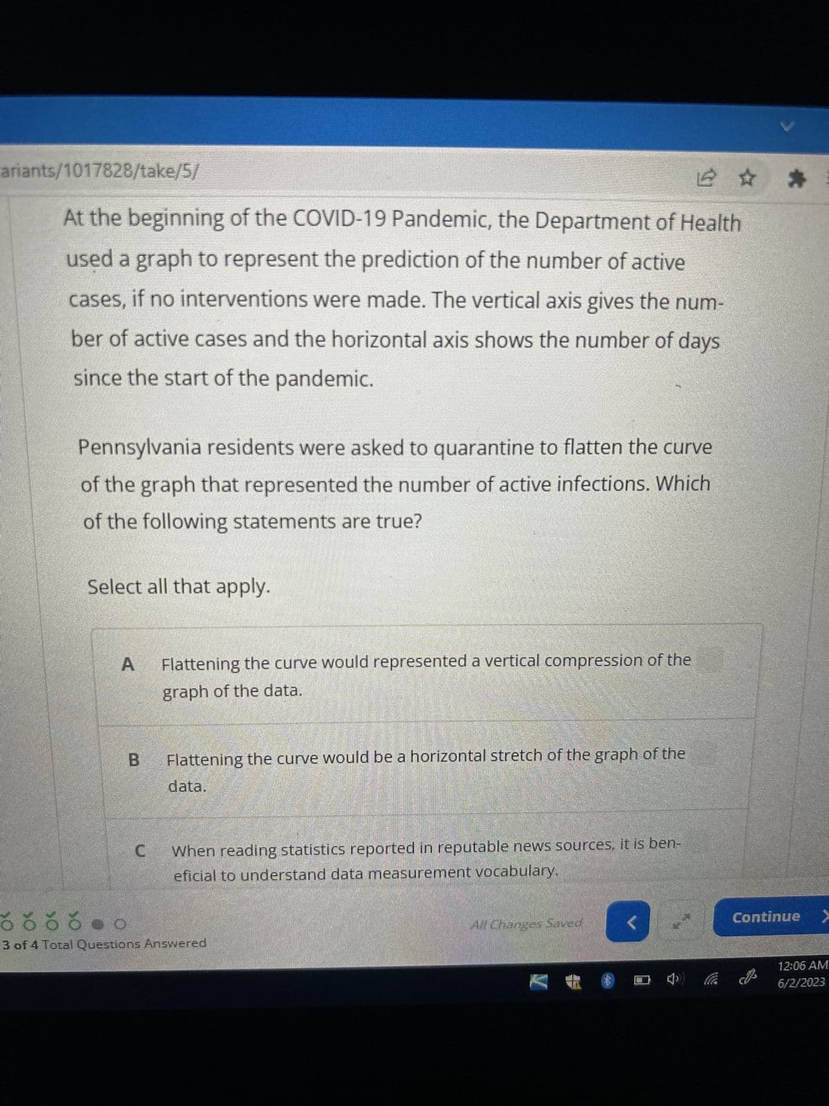 ariants/1017828/take/5/
At the beginning of the COVID-19 Pandemic, the Department of Health
used a graph to represent the prediction of the number of active
cases, if no interventions were made. The vertical axis gives the num-
ber of active cases and the horizontal axis shows the number of days
since the start of the pandemic.
Pennsylvania residents were asked to quarantine to flatten the curve
of the graph that represented the number of active infections. Which
of the following statements are true?
Select all that apply.
A
B
Flattening the curve would represented a vertical compression of the
graph of the data.
Flattening the curve would be a horizontal stretch of the graph of the
data.
When reading statistics reported in reputable news sources, it is ben-
eficial to understand data measurement vocabulary.
6666
booo
3 of 4 Total Questions Answered
All Changes Saved
2 :
□ O
Continue >
12:06 AM
6/2/2023