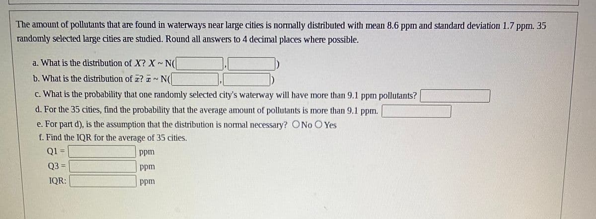 The amount of pollutants that are found in waterways near large cities is normally distributed with mean 8.6 ppm and standard deviation 1.7 ppm. 35
randomly selected large cities are studied. Round all answers to 4 decimal places where possible.
a. What is the distribution of X? X~ N(
b. What is the distribution of a? ~ N(
c. What is the probability that one randomly selected city's waterway will have more than 9.1 ppm pollutants?
d. For the 35 cities, find the probability that the average amount of pollutants is more than 9.1 ppm.
e. For part d), is the assumption that the distribution is normal necessary? ONo O Yes
f. Find the IQR for the average of 35 cities.
Q1 =
ppm
Q3 =
ppm
IQR:
ppm