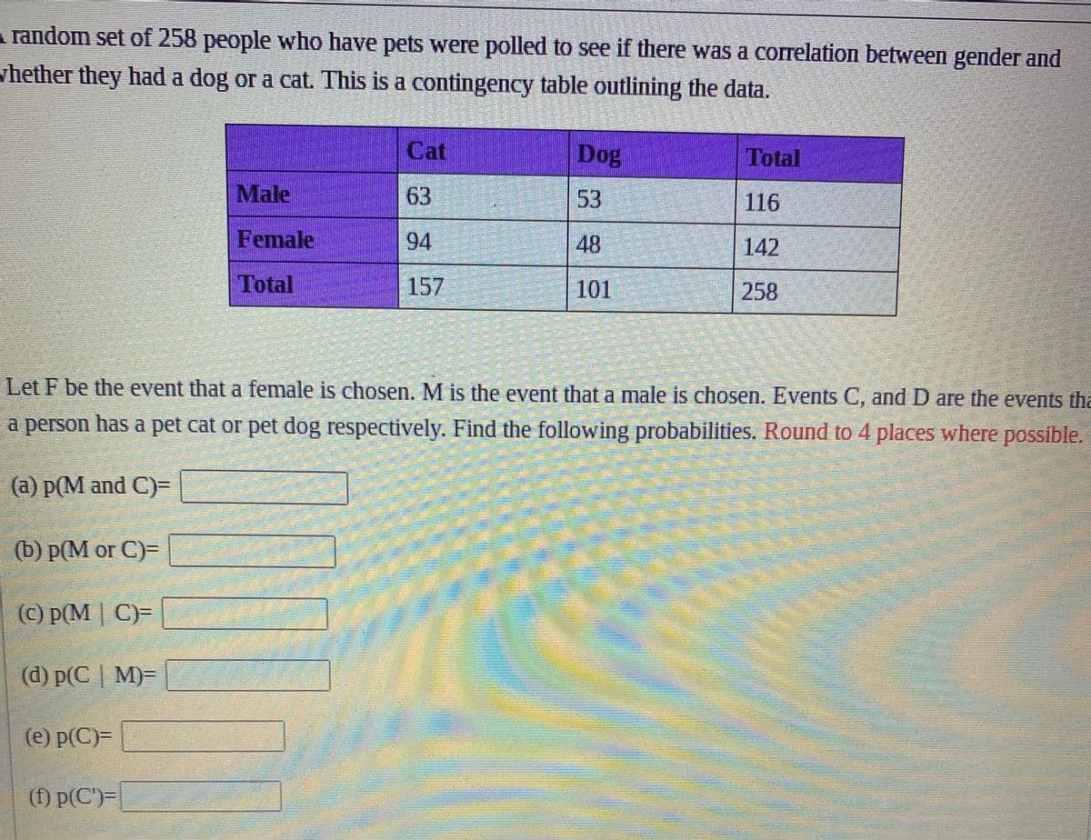 A random set of 258 people who have pets were polled to see if there was a correlation between gender and
whether they had a dog or a cat. This is a contingency table outlining the data.
(b) p(M or C)=
(c) p(MC)=
(d) p(CM)=
(e) p(C)=
Male
Female
Total
(f) p(C)=
Cat
63
94
157
PERP
SEVENTEEN
PE
Verkeer
PARTNE
Let F be the event that a female is chosen. M is the event that a male is chosen. Events C, and D are the events tha
a person has a pet cat or pet dog respectively. Find the following probabilities. Round to 4 places where possible.
(a) p(M and C)=
Foto
TRENIN
Dog
53
48
101
Total
116
142
258
18